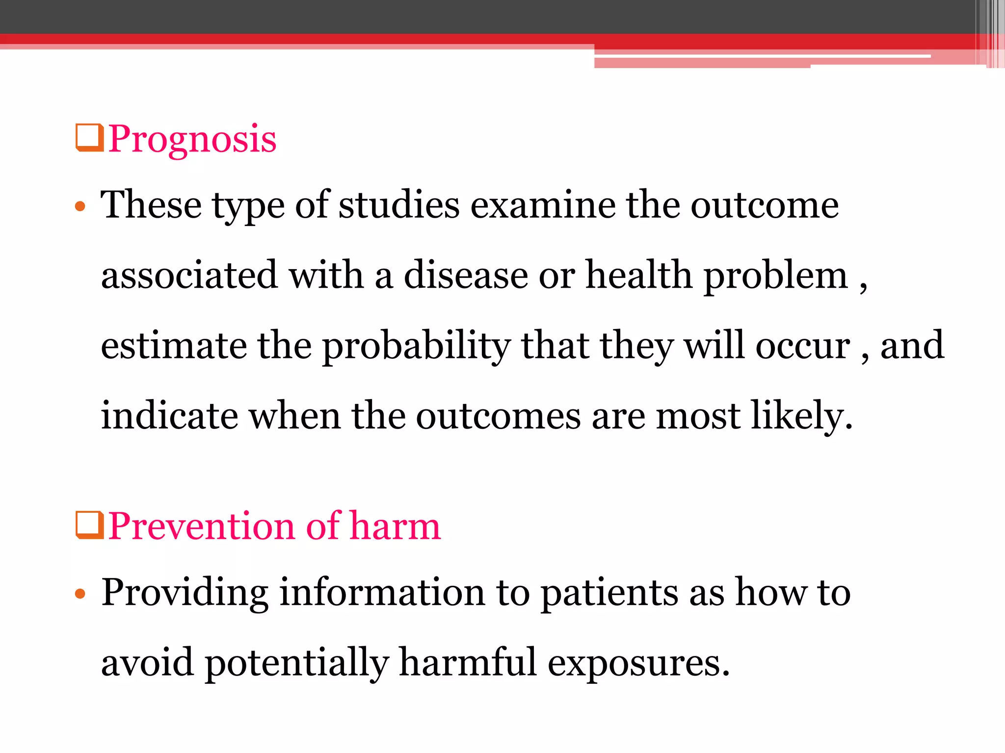 Prognosis
• These type of studies examine the outcome
associated with a disease or health problem ,
estimate the probability that they will occur , and
indicate when the outcomes are most likely.
Prevention of harm
• Providing information to patients as how to
avoid potentially harmful exposures.
 