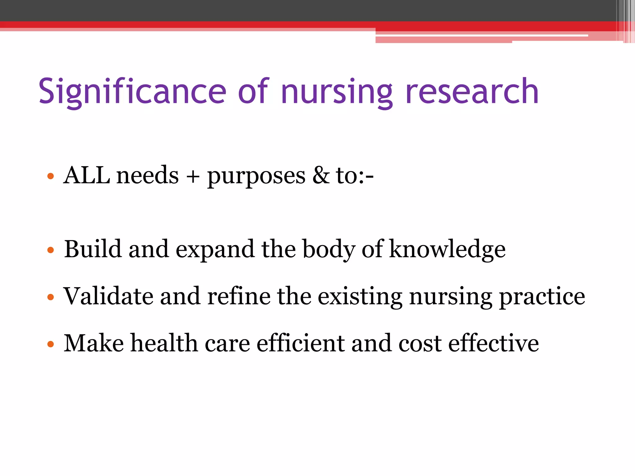 Significance of nursing research
• ALL needs + purposes & to:-
• Build and expand the body of knowledge
• Validate and refine the existing nursing practice
• Make health care efficient and cost effective
 