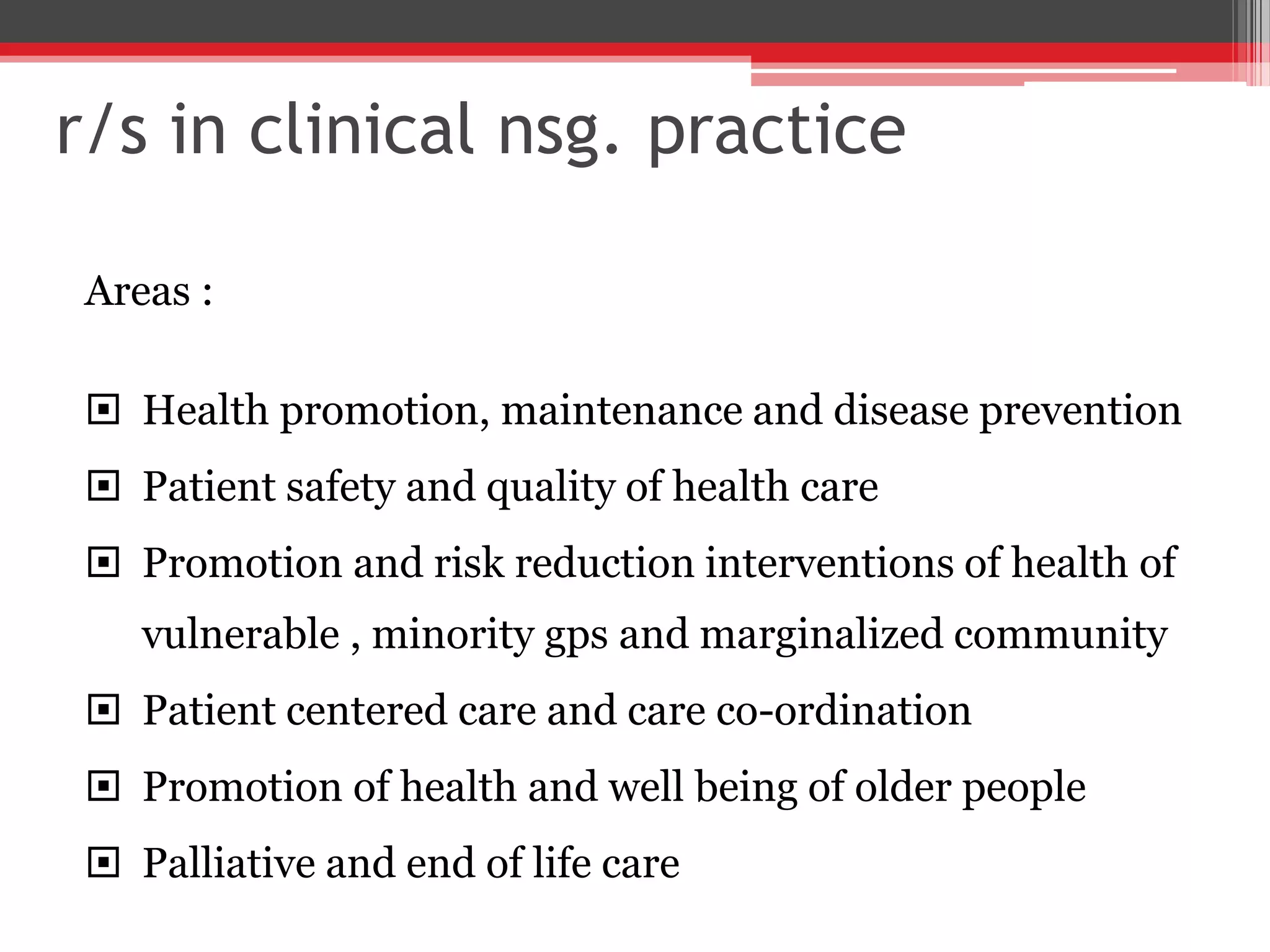 r/s in clinical nsg. practice
Areas :
 Health promotion, maintenance and disease prevention
 Patient safety and quality of health care
 Promotion and risk reduction interventions of health of
vulnerable , minority gps and marginalized community
 Patient centered care and care co-ordination
 Promotion of health and well being of older people
 Palliative and end of life care
 