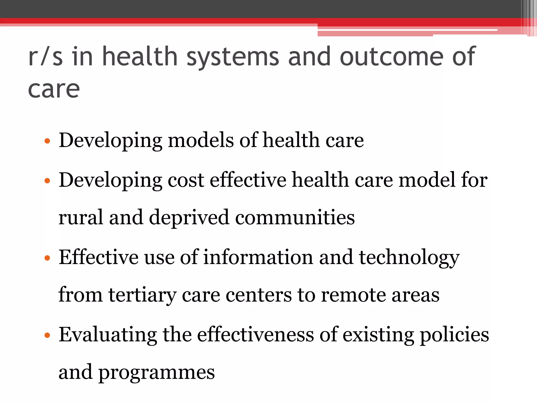 r/s in health systems and outcome of
care
• Developing models of health care
• Developing cost effective health care model for
rural and deprived communities
• Effective use of information and technology
from tertiary care centers to remote areas
• Evaluating the effectiveness of existing policies
and programmes
 
