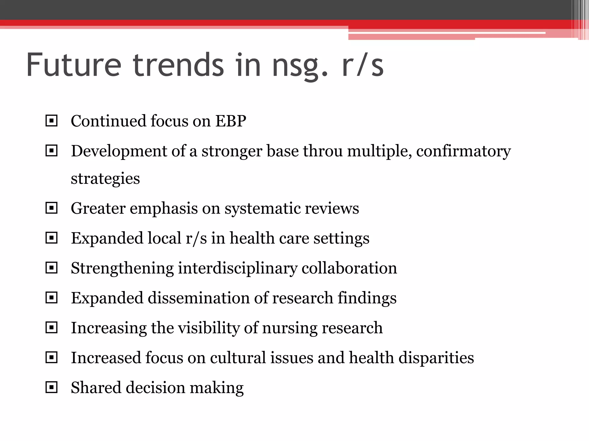 Future trends in nsg. r/s
 Continued focus on EBP
 Development of a stronger base throu multiple, confirmatory
strategies
 Greater emphasis on systematic reviews
 Expanded local r/s in health care settings
 Strengthening interdisciplinary collaboration
 Expanded dissemination of research findings
 Increasing the visibility of nursing research
 Increased focus on cultural issues and health disparities
 Shared decision making
 