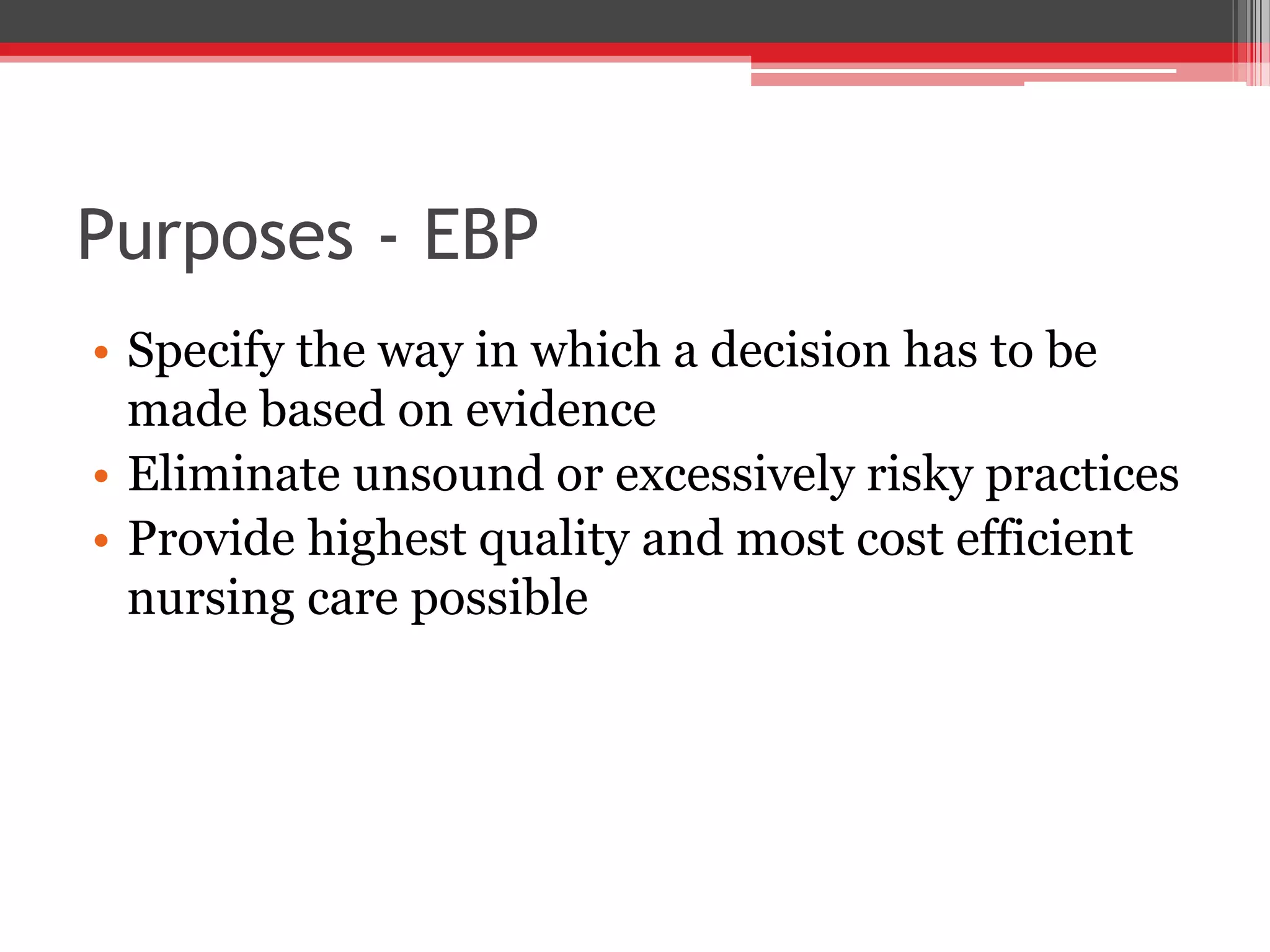 Purposes - EBP
• Specify the way in which a decision has to be
made based on evidence
• Eliminate unsound or excessively risky practices
• Provide highest quality and most cost efficient
nursing care possible
 
