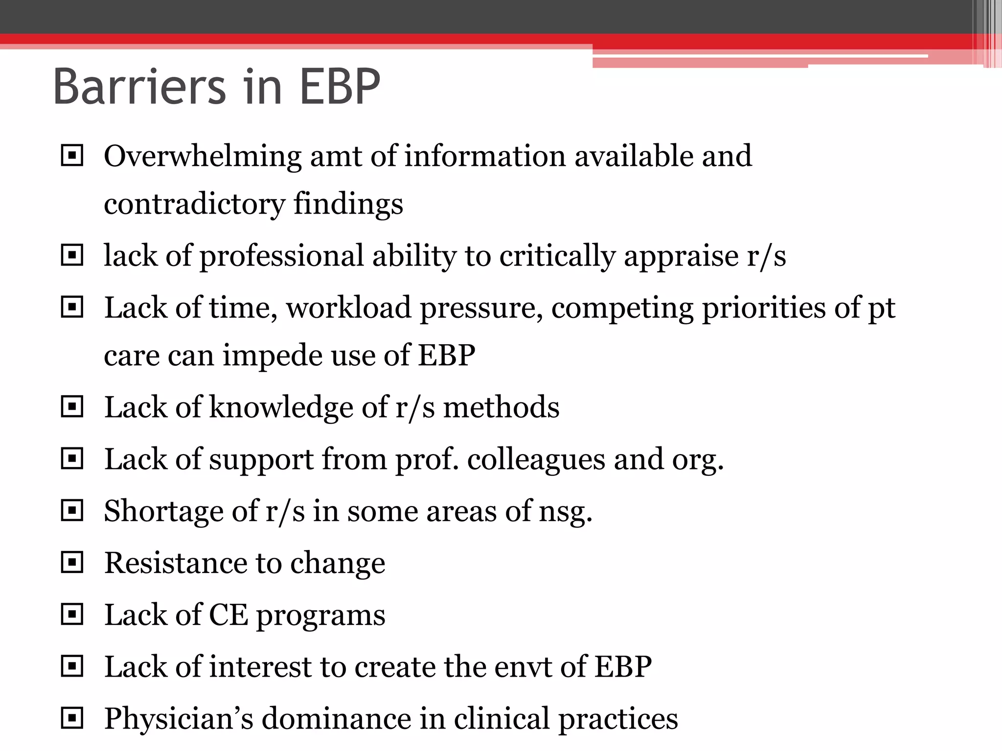 Barriers in EBP
 Overwhelming amt of information available and
contradictory findings
 lack of professional ability to critically appraise r/s
 Lack of time, workload pressure, competing priorities of pt
care can impede use of EBP
 Lack of knowledge of r/s methods
 Lack of support from prof. colleagues and org.
 Shortage of r/s in some areas of nsg.
 Resistance to change
 Lack of CE programs
 Lack of interest to create the envt of EBP
 Physician’s dominance in clinical practices
 