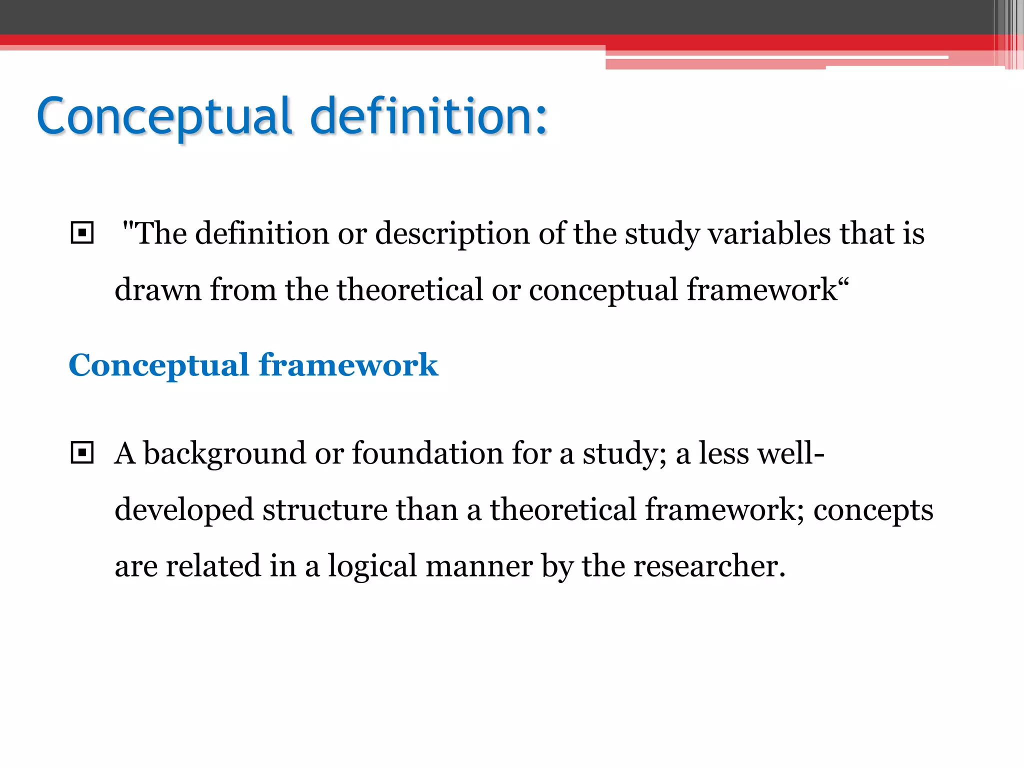 Conceptual definition:
 "The definition or description of the study variables that is
drawn from the theoretical or conceptual framework“
Conceptual framework
 A background or foundation for a study; a less well-
developed structure than a theoretical framework; concepts
are related in a logical manner by the researcher.
 