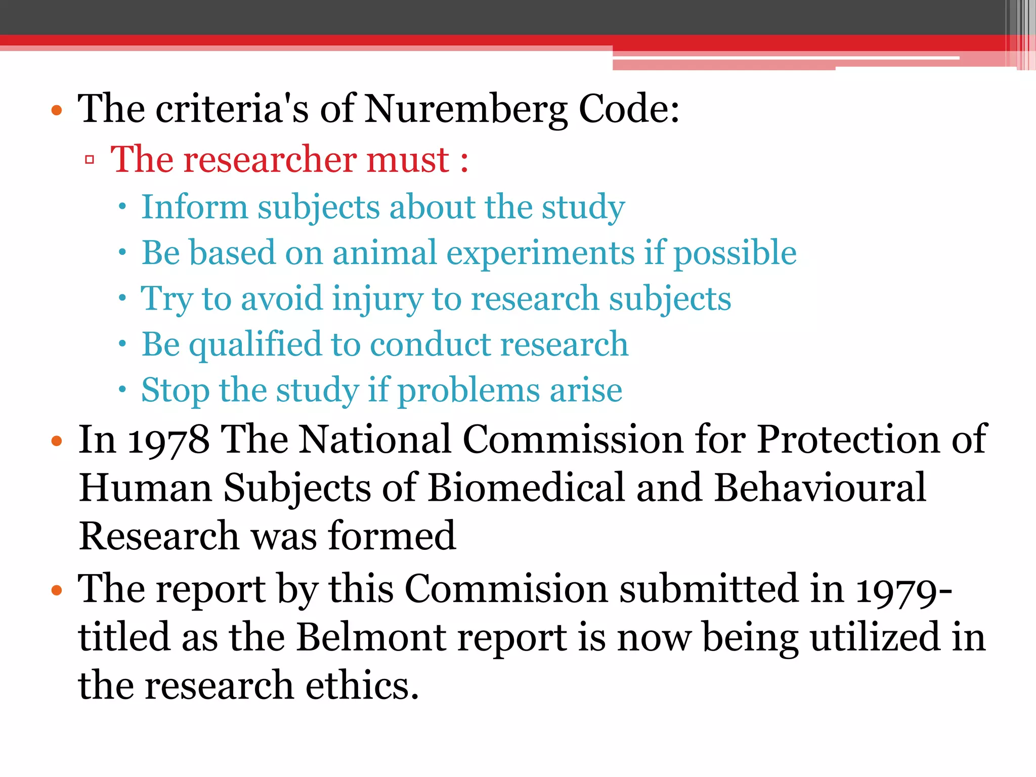 • The criteria's of Nuremberg Code:
▫ The researcher must :
 Inform subjects about the study
 Be based on animal experiments if possible
 Try to avoid injury to research subjects
 Be qualified to conduct research
 Stop the study if problems arise
• In 1978 The National Commission for Protection of
Human Subjects of Biomedical and Behavioural
Research was formed
• The report by this Commision submitted in 1979-
titled as the Belmont report is now being utilized in
the research ethics.
 