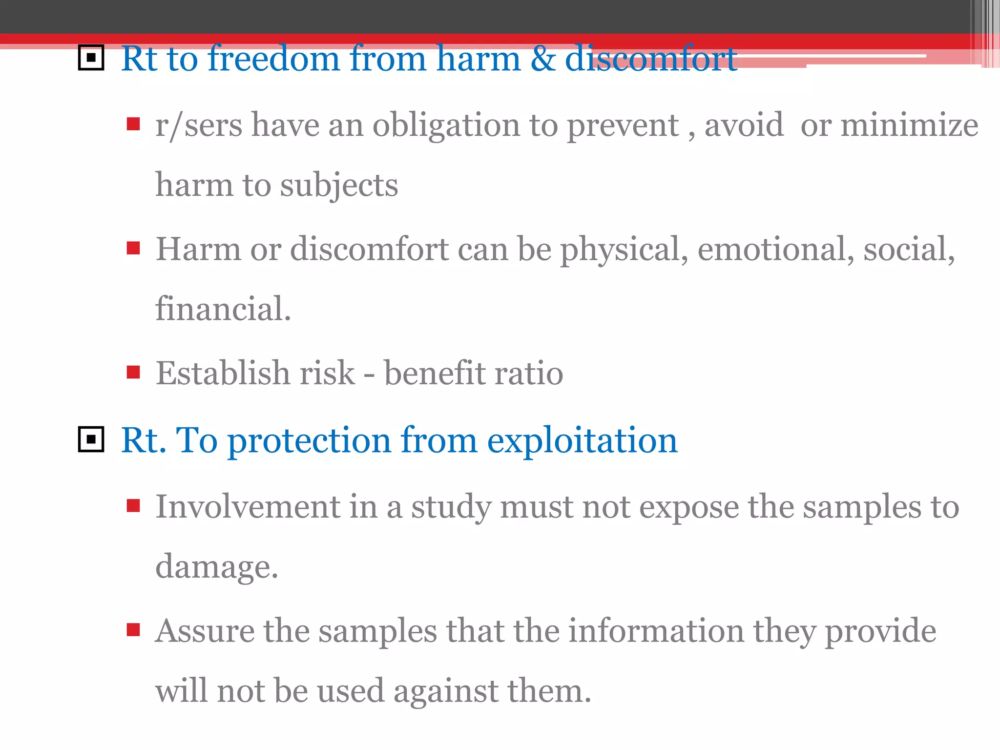  Rt to freedom from harm & discomfort
 r/sers have an obligation to prevent , avoid or minimize
harm to subjects
 Harm or discomfort can be physical, emotional, social,
financial.
 Establish risk - benefit ratio
 Rt. To protection from exploitation
 Involvement in a study must not expose the samples to
damage.
 Assure the samples that the information they provide
will not be used against them.
 