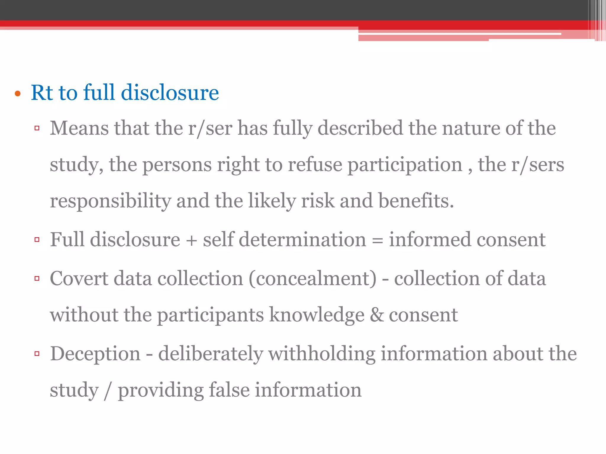 • Rt to full disclosure
▫ Means that the r/ser has fully described the nature of the
study, the persons right to refuse participation , the r/sers
responsibility and the likely risk and benefits.
▫ Full disclosure + self determination = informed consent
▫ Covert data collection (concealment) - collection of data
without the participants knowledge & consent
▫ Deception - deliberately withholding information about the
study / providing false information
 