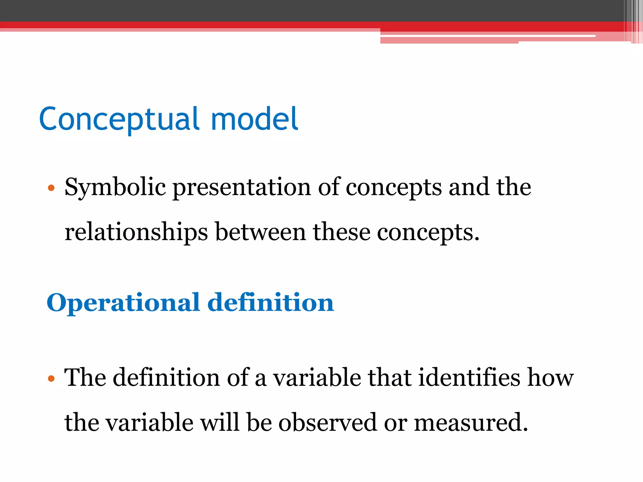 Conceptual model
• Symbolic presentation of concepts and the
relationships between these concepts.
Operational definition
• The definition of a variable that identifies how
the variable will be observed or measured.
 