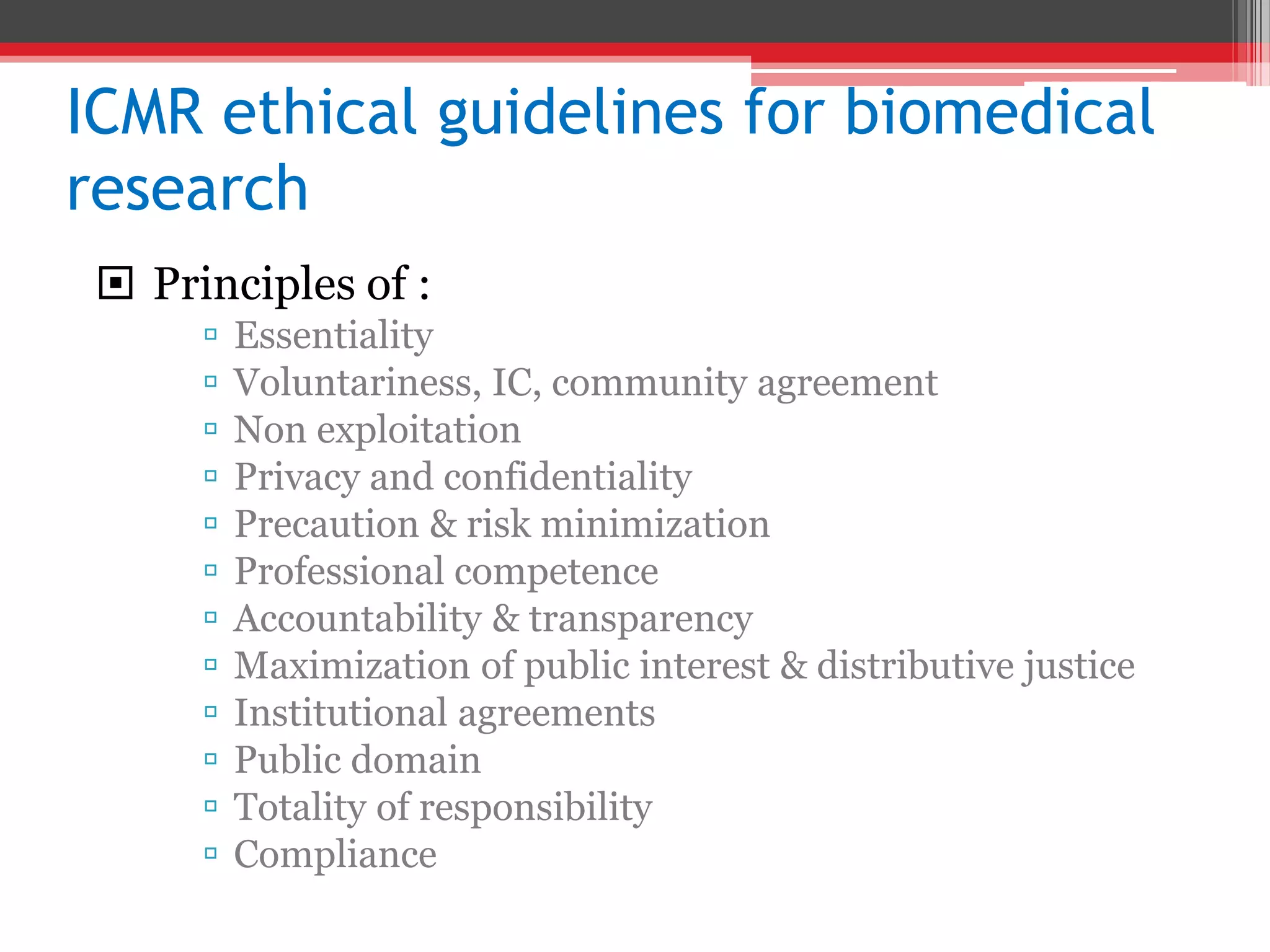 ICMR ethical guidelines for biomedical
research
 Principles of :
 Essentiality
 Voluntariness, IC, community agreement
 Non exploitation
 Privacy and confidentiality
 Precaution & risk minimization
 Professional competence
 Accountability & transparency
 Maximization of public interest & distributive justice
 Institutional agreements
 Public domain
 Totality of responsibility
 Compliance
 