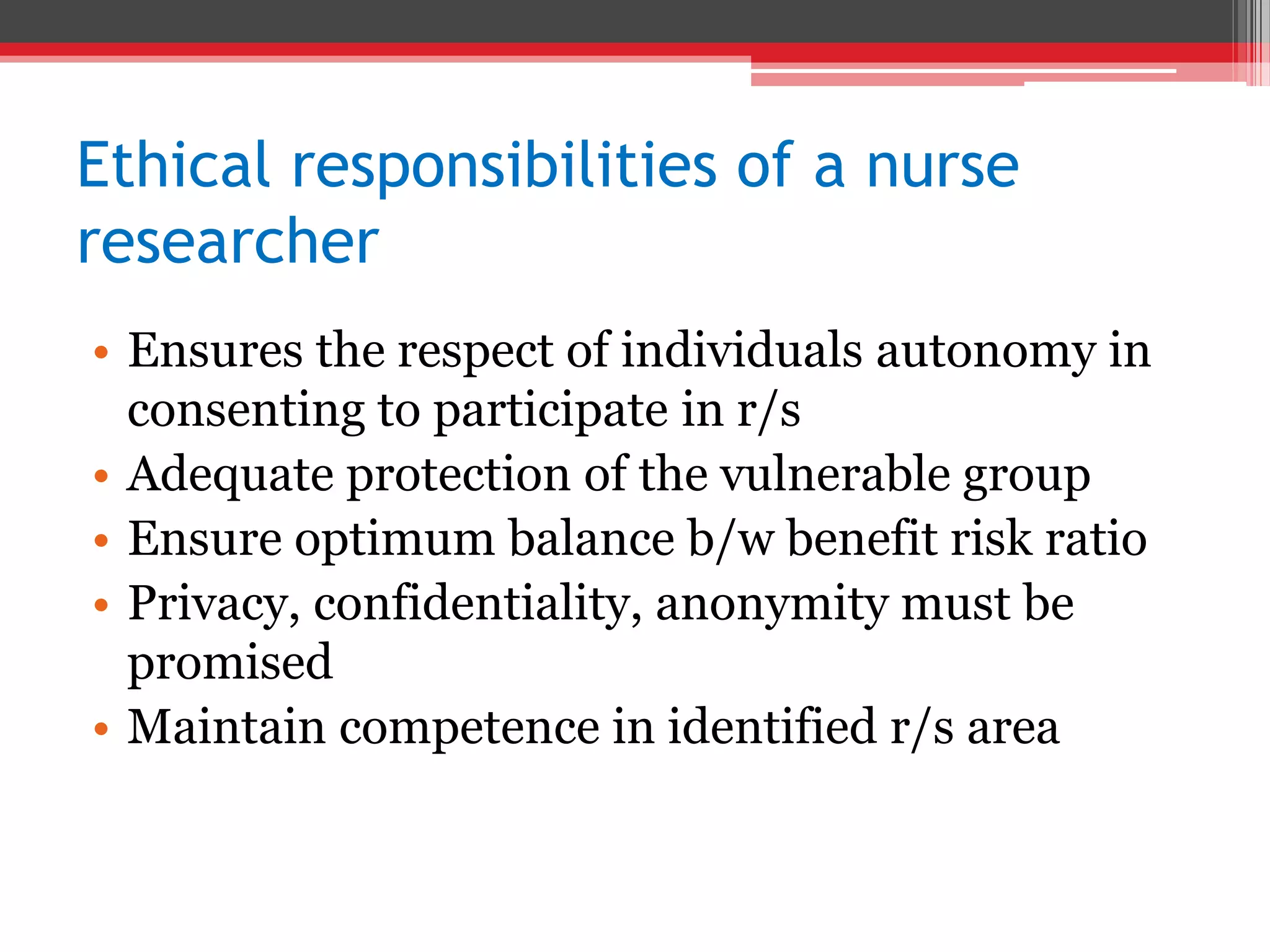 Ethical responsibilities of a nurse
researcher
• Ensures the respect of individuals autonomy in
consenting to participate in r/s
• Adequate protection of the vulnerable group
• Ensure optimum balance b/w benefit risk ratio
• Privacy, confidentiality, anonymity must be
promised
• Maintain competence in identified r/s area
 