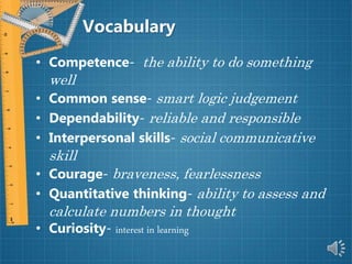 Vocabulary
• Competence- the ability to do something
well
• Common sense- smart logic judgement
• Dependability- reliable and responsible
• Interpersonal skills- social communicative
skill
• Courage- braveness, fearlessness
• Quantitative thinking- ability to assess and
calculate numbers in thought
• Curiosity- interest in learning
 