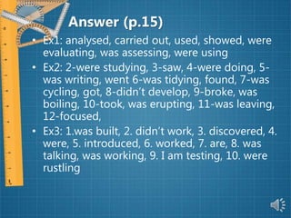 Answer (p.15)
• Ex1: analysed, carried out, used, showed, were
evaluating, was assessing, were using
• Ex2: 2-were studying, 3-saw, 4-were doing, 5-
was writing, went 6-was tidying, found, 7-was
cycling, got, 8-didn’t develop, 9-broke, was
boiling, 10-took, was erupting, 11-was leaving,
12-focused,
• Ex3: 1.was built, 2. didn’t work, 3. discovered, 4.
were, 5. introduced, 6. worked, 7. are, 8. was
talking, was working, 9. I am testing, 10. were
rustling
 