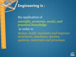 Engineering is :
the application of
scientific, economic, social, and
practical knowledge
in order to
design, build, maintain and improve
structures, machines, devices,
systems, materials and processes
 