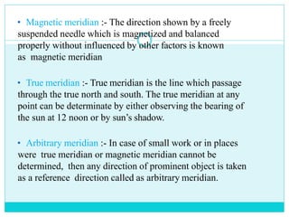 • Magnetic meridian :- The direction shown by a freely
suspended needle which is magnetized and balanced
properly without influenced by other factors is known
as magnetic meridian
• True meridian :- True meridian is the line which passage
through the true north and south. The true meridian at any
point can be determinate by either observing the bearing of
the sun at 12 noon or by sun’s shadow.
• Arbitrary meridian :- In case of small work or in places
were true meridian or magnetic meridian cannot be
determined, then any direction of prominent object is taken
as a reference direction called as arbitrary meridian.
 