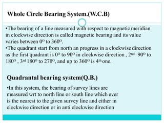 •The bearing of a line measured with respect to magnetic meridian
in clockwise direction is called magnetic bearing and its value
varies between 0ᴼ to 360ᴼ.
•The quadrant start from north an progress in a clockwise direction
as the first quadrant is 0ᴼ to 90ᴼ in clockwise direction , 2nd 90ᴼ to
180ᴼ , 3rd 180ᴼ to 270ᴼ, and up to 360ᴼ is 4th one.
Quadrantal bearing system(Q.B.)
•In this system, the bearing of survey lines are
measured wrt to north line or south line which ever
is the nearest to the given survey line and either in
clockwise direction or in anti clockwise direction
Whole Circle Bearing System.(W.C.B)
 