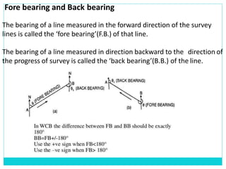 Fore bearing and Back bearing
The bearing of a line measured in the forward direction of the survey
lines is called the ‘fore bearing’(F.B.) of that line.
The bearing of a line measured in direction backward to the direction of
the progress of survey is called the ‘back bearing’(B.B.) of the line.
 