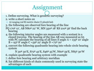Assignment
1. Define surveying. What is geodetic surveying?
2. write a short notes on
 A) ranging rod B) metric chain C) plumb bob
3. the following are observed fore bearing of the line
PQ 170º 12', AB N80º 22' W, MN 350º 18' RS 210º 56' find the back
bearing
4. the following interior angles are measured with a sextant in a
closed traverse. The bearing of the line AB was measured as 65
with PC calculate the bearing of all lines if angle A = 135º 10' angle
B = 93º 8' angle C =59º 22' angle D =72º 20'
5. convert the following quadrantle bearing into whole circle bearing
system
N 30º 30'E, S72º 42'E, S46º 35'W, N60º 59'E, N85º 30'W
6. explain quadrantle bearing system with example
7. define fore bearing and arbitrary meridian
8. list different kinds of chain commonly used in surveying state the
advantages of each
 