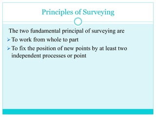 Principles of Surveying
The two fundamental principal of surveying are
To work from whole to part
To fix the position of new points by at least two
independent processes or point
 