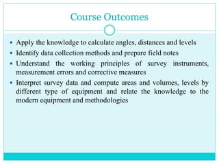 Course Outcomes
 Apply the knowledge to calculate angles, distances and levels
 Identify data collection methods and prepare field notes
 Understand the working principles of survey instruments,
measurement errors and corrective measures
 Interpret survey data and compute areas and volumes, levels by
different type of equipment and relate the knowledge to the
modern equipment and methodologies
 