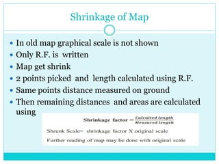 Shrinkage of Map
 In old map graphical scale is not shown
 Only R.F. is written
 Map get shrink
 2 points picked and length calculated using R.F.
 Same points distance measured on ground
 Then remaining distances and areas are calculated
using
 