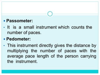  Passometer:
• It is a small instrument which counts the
number of paces.
 Pedometer:
• This instrument directly gives the distance by
multiplying the number of paces with the
average pace length of the person carrying
the instrument.
 