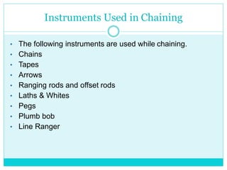 Instruments Used in Chaining
• The following instruments are used while chaining.
• Chains
• Tapes
• Arrows
• Ranging rods and offset rods
• Laths & Whites
• Pegs
• Plumb bob
• Line Ranger
 