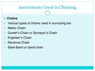 Instruments Used in Chaining
 Chains
• Various types of chains used in surveying are
• Metric Chain
• Gunter‟s Chain or Surveyor‟s Chain
• Engineer‟s Chain
• Revenue Chain
• Steel Band or band chain
 