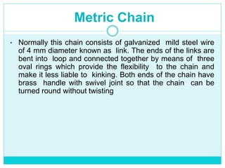 Metric Chain
• Normally this chain consists of galvanized mild steel wire
of 4 mm diameter known as link. The ends of the links are
bent into loop and connected together by means of three
oval rings which provide the flexibility to the chain and
make it less liable to kinking. Both ends of the chain have
brass handle with swivel joint so that the chain can be
turned round without twisting
 