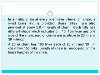 • In a metric chain at every one meter interval of chain, a
small brass ring is provided. Brass tallies are also
provided at every 5.0 m length of chain. Each tally has
different shape which indicates 5 , 10, 15m from any one
side of the chain, metric chains are available in 20 m and
30 m length.
• A 20 m chain has 100 links each of 20 cm and 30 m
chain has 150 links. Length of chain is embossed on the
brass handles of the chain.
 
