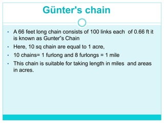 Günter's chain
• A 66 feet long chain consists of 100 links each of 0.66 ft it
is known as Gunter‟s Chain
• Here, 10 sq chain are equal to 1 acre,
• 10 chains= 1 furlong and 8 furlongs = 1 mile
• This chain is suitable for taking length in miles and areas
in acres.
 