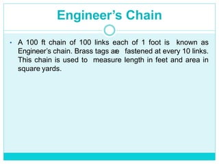 Engineer’s Chain
• A 100 ft chain of 100 links each of 1 foot is known as
Engineer’s chain. Brass tags are fastened at every 10 links.
This chain is used to measure length in feet and area in
square yards.
 