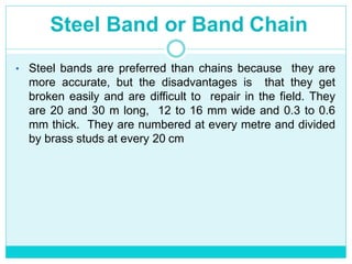 Steel Band or Band Chain
• Steel bands are preferred than chains because they are
more accurate, but the disadvantages is that they get
broken easily and are difficult to repair in the field. They
are 20 and 30 m long, 12 to 16 mm wide and 0.3 to 0.6
mm thick. They are numbered at every metre and divided
by brass studs at every 20 cm
 