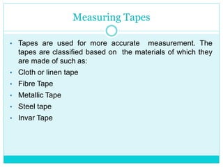 Measuring Tapes
• Tapes are used for more accurate measurement. The
tapes are classified based on the materials of which they
are made of such as:
• Cloth or linen tape
• Fibre Tape
• Metallic Tape
• Steel tape
• Invar Tape
 