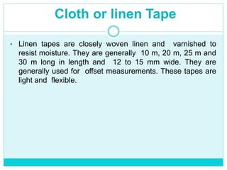 Cloth or linen Tape
• Linen tapes are closely woven linen and varnished to
resist moisture. They are generally 10 m, 20 m, 25 m and
30 m long in length and 12 to 15 mm wide. They are
generally used for offset measurements. These tapes are
light and flexible.
 