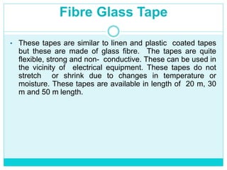 Fibre Glass Tape
• These tapes are similar to linen and plastic coated tapes
but these are made of glass fibre. The tapes are quite
flexible, strong and non- conductive. These can be used in
the vicinity of electrical equipment. These tapes do not
stretch or shrink due to changes in temperature or
moisture. These tapes are available in length of 20 m, 30
m and 50 m length.
 
