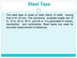 Steel Tape
• The steel tape is made of steel ribbon of width varying
from 6 to 16 mm. The commonly available length are 10
m, 15 m, 20 m, 30 m and 50 m. It is graduated in metres,
decimetres, and centimetres. Steel tapes are used for
accurate measurement of distances.
 