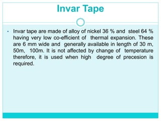 Invar Tape
• Invar tape are made of alloy of nickel 36 % and steel 64 %
having very low co-efficient of thermal expansion. These
are 6 mm wide and generally available in length of 30 m,
50m, 100m. It is not affected by change of temperature
therefore, it is used when high degree of precesion is
required.
 