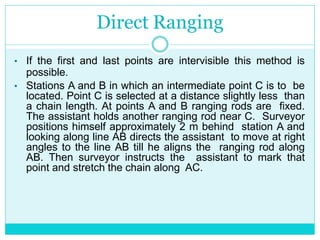 Direct Ranging
• If the first and last points are intervisible this method is
possible.
• Stations A and B in which an intermediate point C is to be
located. Point C is selected at a distance slightly less than
a chain length. At points A and B ranging rods are fixed.
The assistant holds another ranging rod near C. Surveyor
positions himself approximately 2 m behind station A and
looking along line AB directs the assistant to move at right
angles to the line AB till he aligns the ranging rod along
AB. Then surveyor instructs the assistant to mark that
point and stretch the chain along AC.
 