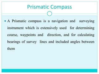 Prismatic Compass
 A Prismatic compass is a navigation and surveying
instrument which is extensively used for determining
course, waypoints and direction, and for calculating
bearings of survey lines and included angles between
them
 