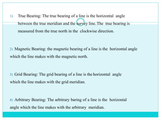 1) True Bearing: The true bearing of a line is the horizontal angle
between the true meridian and the survey line.The true bearing is
measured from the true north in the clockwise direction.
2) Magnetic Bearing: the magnetic bearing of a line is the horizontal angle
which the line makes with the magnetic north.
3) Grid Bearing: The grid bearing of a line is the horizontal angle
which the line makes with the grid meridian.
4) Arbitrary Bearing: The arbitrary baring of a line is the horizontal
angle which the line makes with the arbitrary meridian.
 