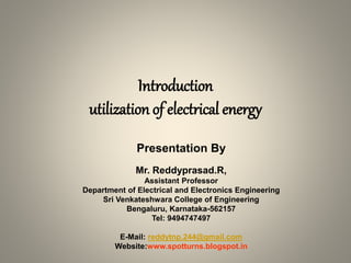 Introduction
utilization of electrical energy
Presentation By
Mr. Reddyprasad.R,
Assistant Professor
Department of Electrical and Electronics Engineering
Sri Venkateshwara College of Engineering
Bengaluru, Karnataka-562157
Tel: 9494747497
E-Mail: reddytnp.244@gmail.com
Website:www.spotturns.blogspot.in
 