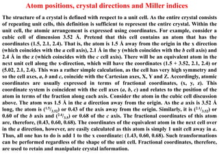 Atom positions, crystal directions and Miller indices
The structure of a crystal is defined with respect to a unit cell. As the entire crystal consists
of repeating unit cells, this definition is sufficient to represent the entire crystal. Within the
unit cell, the atomic arrangement is expressed using coordinates. For example, consider a
cubic cell of dimension 3.52 Å. Pretend that this cell contains an atom that has the
coordinates (1.5, 2.1, 2.4). That is, the atom is 1.5 Å away from the origin in the x direction
(which coincides with the a cell axis), 2.1 Å in the y (which coincides with the b cell axis) and
2.4 Å in the z (which coincides with the c cell axis). There will be an equivalent atom in the
next unit cell along the x-direction, which will have the coordinates (1.5 + 3.52, 2.1, 2.4) or
(5.02, 2.1, 2.4). This was a rather simple calculation, as the cell has very high symmetry and
so the cell axes, a, b and c, coincide with the Cartesian axes, X, Y and Z. Accordingly, atomic
coordinates are usually expressed in terms of fractional coordinates, (x, y, z). This
coordinate system is coincident with the cell axes (a, b, c) and relates to the position of the
atom in terms of the fraction along each axis. Consider the atom in the cubic cell discussion
above. The atom was 1.5 Å in the a direction away from the origin. As the a axis is 3.52 Å
long, the atom is (1.5/3.52) or 0.43 of the axis away from the origin. Similarly, it is (2.1/3.52) or
0.60 of the b axis and (2.4/3.5) or 0.68 of the c axis. The fractional coordinates of this atom
are, therefore, (0.43, 0.60, 0.68). The coordinates of the equivalent atom in the next cell over
in the a direction, however, are easily calculated as this atom is simply 1 unit cell away in a.
Thus, all one has to do is add 1 to the x coordinate: (1.43, 0.60, 0.68). Such transformations
can be performed regardless of the shape of the unit cell. Fractional coordinates, therefore,
are used to retain and manipulate crystal information.
 