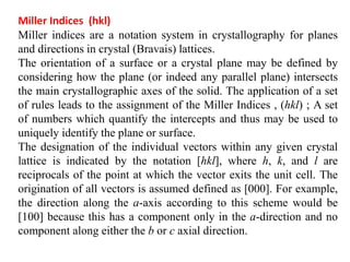 Miller Indices (hkl)
Miller indices are a notation system in crystallography for planes
and directions in crystal (Bravais) lattices.
The orientation of a surface or a crystal plane may be defined by
considering how the plane (or indeed any parallel plane) intersects
the main crystallographic axes of the solid. The application of a set
of rules leads to the assignment of the Miller Indices , (hkl) ; A set
of numbers which quantify the intercepts and thus may be used to
uniquely identify the plane or surface.
The designation of the individual vectors within any given crystal
lattice is indicated by the notation [hkl], where h, k, and l are
reciprocals of the point at which the vector exits the unit cell. The
origination of all vectors is assumed defined as [000]. For example,
the direction along the a-axis according to this scheme would be
[100] because this has a component only in the a-direction and no
component along either the b or c axial direction.
 