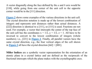 Miller Indices are a symbolic vector representation for the orientation of an
atomic plane in a crystal lattice and are defined as the reciprocals of the
fractional intercepts which the plane makes with the crystallographic axes.
A vector diagonally along the face defined by the a and b axis would be
[110], while going from one corner of the unit cell to the opposite
corner would be in the [111] direction.
Figure 2 shows some examples of the various directions in the unit cell.
The crystal direction notation is made up of the lowest combination of
integers and represents unit distances rather than actual distances. A
[222] direction is identical to a [111], so [111] is used. Fractions are not
used. For example, a vector that intercepts the center of the top face of
the unit cell has the coordinates x = 1/2, y = 1/2, z = 1. All have to be
inversed to convert to the lowest combination of integers (whole
numbers); i.e., [221] in Figure 2. Finally, all parallel vectors have the
same crystal direction, e.g., the four vertical edges of the cell shown
in Figure 2 all have the crystal direction [hkl] = [001].
 
