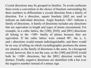 Crystal directions may be grouped in families. To avoid confusion
there exists a convention in the choice of brackets surrounding the
three numbers to differentiate a crystal direction from a family of
direction. For a direction, square brackets [hkl] are used to
indicate an individual direction. Angle brackets <hkl> indicate a
family of directions. A family of directions includes any directions
that are equivalent in length and types of atoms encountered. For
example, in a cubic lattice, the [100], [010], and [001] directions
all belong to the <100> family of planes because they are
equivalent. If the cubic lattice were rotated 90°, the a, b,
and c directions would remain indistinguishable, and there would
be no way of telling on which crystallographic positions the atoms
are situated, so the family of directions is the same. In a hexagonal
crystal, however, this is not the case, so the [100] and [010] would
both be <100> directions, but the [001] direction would be
distinct. Finally, negative directions are identified with a bar over
the negative number instead of a minus sign.
 