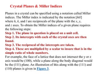 Planes in a crystal can be specified using a notation called Miller
indices. The Miller index is indicated by the notation [hkl]
where h, k, and l are reciprocals of the plane with the x, y,
and z axes. To obtain the Miller indices of a given plane requires
the following steps:
Step 1. The plane in question is placed on a unit cell.
Step 2. Its intercepts with each of the crystal axes are then
found.
Step 3. The reciprocal of the intercepts are taken.
Step 4. These are multiplied by a scalar to insure that is in the
simple ratio of whole numbers.
For example, the face of a lattice that does not intersect the y or z
axis would be (100), while a plane along the body diagonal would
be the (111) plane. An illustration of this along with the (111) and
(110) planes is given in Figure 3.
Crystal Planes & Miller Indices
 