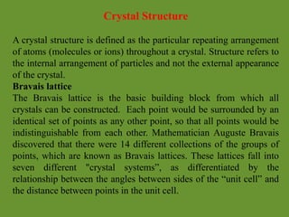 Crystal Structure
A crystal structure is defined as the particular repeating arrangement
of atoms (molecules or ions) throughout a crystal. Structure refers to
the internal arrangement of particles and not the external appearance
of the crystal.
Bravais lattice
The Bravais lattice is the basic building block from which all
crystals can be constructed. Each point would be surrounded by an
identical set of points as any other point, so that all points would be
indistinguishable from each other. Mathematician Auguste Bravais
discovered that there were 14 different collections of the groups of
points, which are known as Bravais lattices. These lattices fall into
seven different "crystal systems”, as differentiated by the
relationship between the angles between sides of the “unit cell” and
the distance between points in the unit cell.
 
