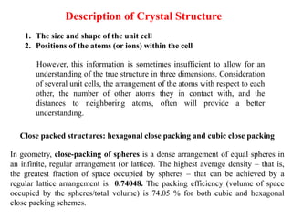 Description of Crystal Structure
1. The size and shape of the unit cell
2. Positions of the atoms (or ions) within the cell
However, this information is sometimes insufficient to allow for an
understanding of the true structure in three dimensions. Consideration
of several unit cells, the arrangement of the atoms with respect to each
other, the number of other atoms they in contact with, and the
distances to neighboring atoms, often will provide a better
understanding.
Close packed structures: hexagonal close packing and cubic close packing
In geometry, close-packing of spheres is a dense arrangement of equal spheres in
an infinite, regular arrangement (or lattice). The highest average density – that is,
the greatest fraction of space occupied by spheres – that can be achieved by a
regular lattice arrangement is 0.74048. The packing efficiency (volume of space
occupied by the spheres/total volume) is 74.05 % for both cubic and hexagonal
close packing schemes.
 