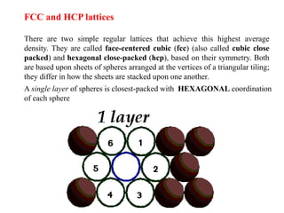 FCC and HCP lattices
There are two simple regular lattices that achieve this highest average
density. They are called face-centered cubic (fcc) (also called cubic close
packed) and hexagonal close-packed (hcp), based on their symmetry. Both
are based upon sheets of spheres arranged at the vertices of a triangular tiling;
they differ in how the sheets are stacked upon one another.
A single layer of spheres is closest-packed with HEXAGONAL coordination
of each sphere
 