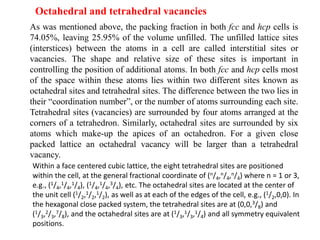 Octahedral and tetrahedral vacancies
As was mentioned above, the packing fraction in both fcc and hcp cells is
74.05%, leaving 25.95% of the volume unfilled. The unfilled lattice sites
(interstices) between the atoms in a cell are called interstitial sites or
vacancies. The shape and relative size of these sites is important in
controlling the position of additional atoms. In both fcc and hcp cells most
of the space within these atoms lies within two different sites known as
octahedral sites and tetrahedral sites. The difference between the two lies in
their “coordination number”, or the number of atoms surrounding each site.
Tetrahedral sites (vacancies) are surrounded by four atoms arranged at the
corners of a tetrahedron. Similarly, octahedral sites are surrounded by six
atoms which make-up the apices of an octahedron. For a given close
packed lattice an octahedral vacancy will be larger than a tetrahedral
vacancy.
Within a face centered cubic lattice, the eight tetrahedral sites are positioned
within the cell, at the general fractional coordinate of (n/4,n/4,n/4) where n = 1 or 3,
e.g., (1/4,1/4,1/4), (1/4,1/4,3/4), etc. The octahedral sites are located at the center of
the unit cell (1/2,1/2,1/2), as well as at each of the edges of the cell, e.g., (1/2,0,0). In
the hexagonal close packed system, the tetrahedral sites are at (0,0,3/8) and
(1/3,2/3,7/8), and the octahedral sites are at (1/3,1/3,1/4) and all symmetry equivalent
positions.
 